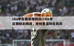 cba季后赛录像回放(CBA季后赛精彩瞬间，视频重温如在其间)